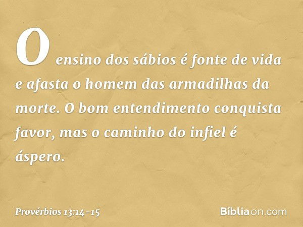 O ensino dos sábios é fonte de vida
e afasta o homem
das armadilhas da morte. O bom entendimento conquista favor,
mas o caminho do infiel é áspero. -- Provérbio