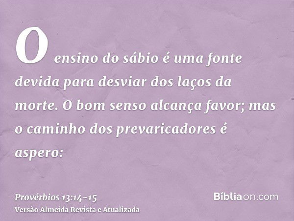 O ensino do sábio é uma fonte devida para desviar dos laços da morte.O bom senso alcança favor; mas o caminho dos prevaricadores é aspero: