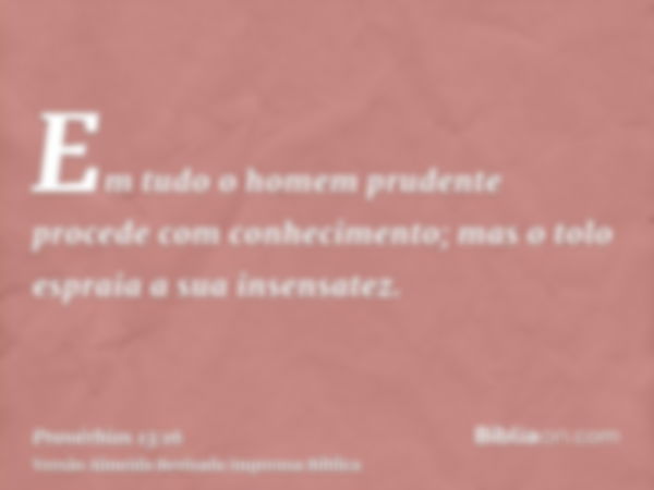 Em tudo o homem prudente procede com conhecimento; mas o tolo espraia a sua insensatez.