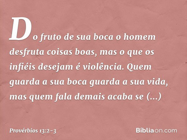 Do fruto de sua boca
o homem desfruta coisas boas,
mas o que os infiéis desejam é violência. Quem guarda a sua boca
guarda a sua vida,
mas quem fala demais acab