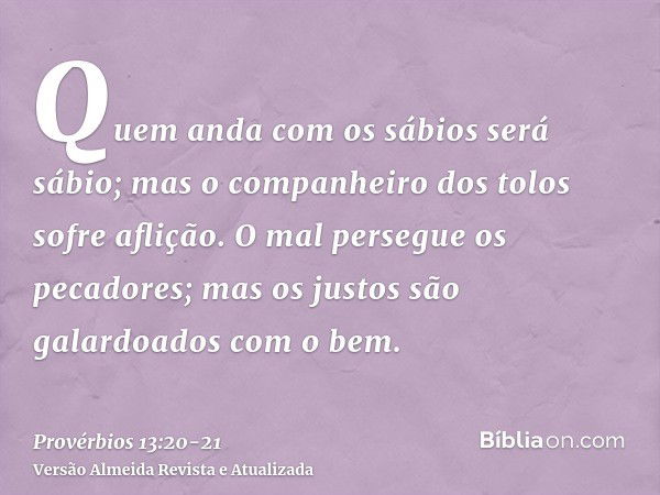 Quem anda com os sábios será sábio; mas o companheiro dos tolos sofre aflição.O mal persegue os pecadores; mas os justos são galardoados com o bem.