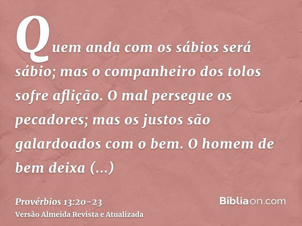 Quem anda com os sábios será sábio; mas o companheiro dos tolos sofre aflição.O mal persegue os pecadores; mas os justos são galardoados com o bem.O homem de be