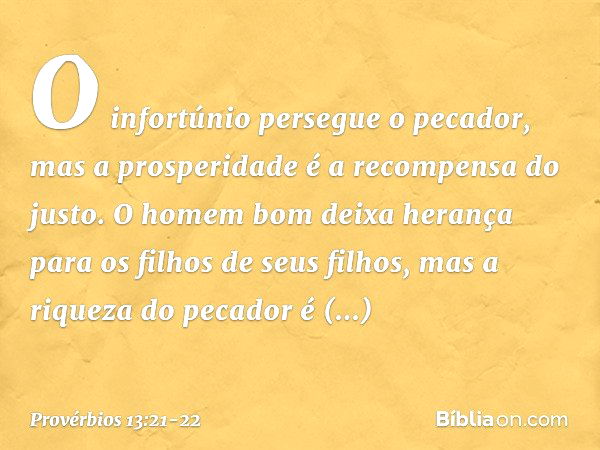 O infortúnio persegue o pecador,
mas a prosperidade
é a recompensa do justo. O homem bom deixa herança
para os filhos de seus filhos,
mas a riqueza do pecador
é