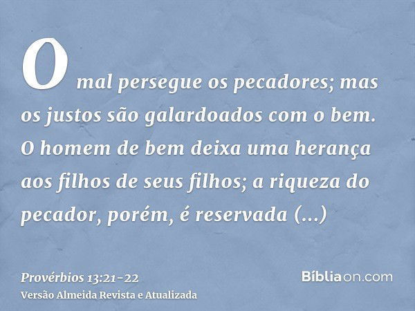 O mal persegue os pecadores; mas os justos são galardoados com o bem.O homem de bem deixa uma herança aos filhos de seus filhos; a riqueza do pecador, porém, é 