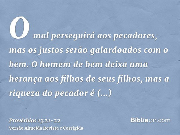 O mal perseguirá aos pecadores, mas os justos serão galardoados com o bem.O homem de bem deixa uma herança aos filhos de seus filhos, mas a riqueza do pecador é