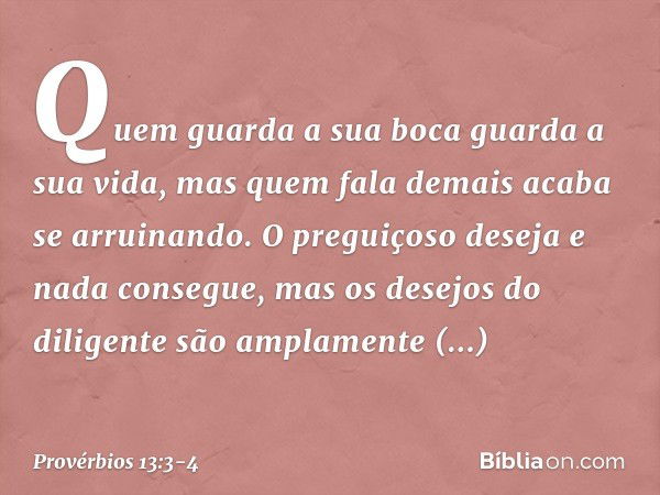 Quem guarda a sua boca
guarda a sua vida,
mas quem fala demais acaba se arruinando. O preguiçoso deseja e nada consegue,
mas os desejos do diligente
são amplame