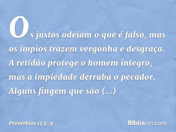 Os justos odeiam o que é falso,
mas os ímpios
trazem vergonha e desgraça. A retidão protege o homem íntegro,
mas a impiedade derruba o pecador. Alguns fingem qu