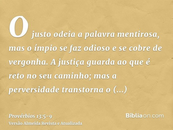 O justo odeia a palavra mentirosa, mas o ímpio se faz odioso e se cobre de vergonha.A justiça guarda ao que é reto no seu caminho; mas a perversidade transtorna