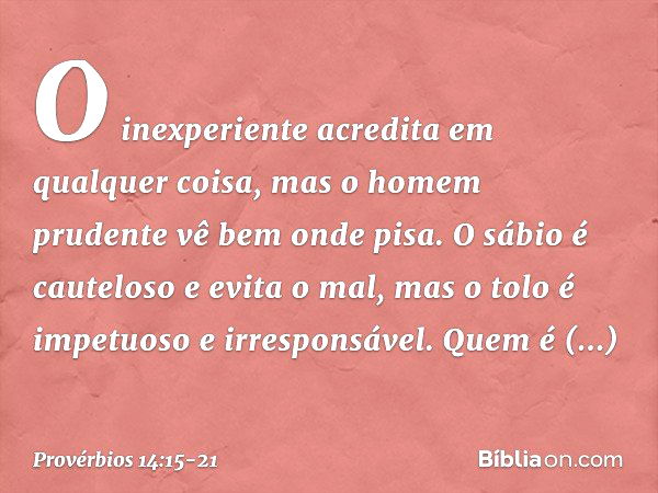 O inexperiente acredita
em qualquer coisa,
mas o homem prudente vê bem onde pisa. O sábio é cauteloso e evita o mal,
mas o tolo é impetuoso e irresponsável. Que