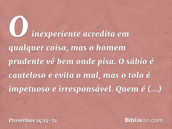 O inexperiente acredita
em qualquer coisa,
mas o homem prudente vê bem onde pisa. O sábio é cauteloso e evita o mal,
mas o tolo é impetuoso e irresponsável. Que