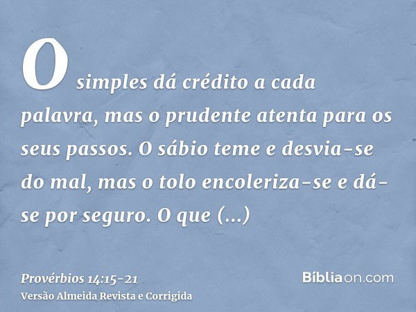 O simples dá crédito a cada palavra, mas o prudente atenta para os seus passos.O sábio teme e desvia-se do mal, mas o tolo encoleriza-se e dá-se por seguro.O qu