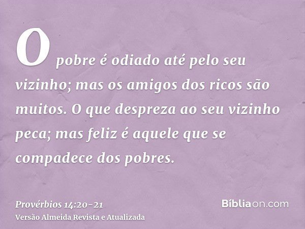 O pobre é odiado até pelo seu vizinho; mas os amigos dos ricos são muitos.O que despreza ao seu vizinho peca; mas feliz é aquele que se compadece dos pobres.