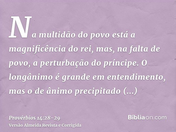 Na multidão do povo está a magnificência do rei, mas, na falta de povo, a perturbação do príncipe.O longânimo é grande em entendimento, mas o de ânimo precipita