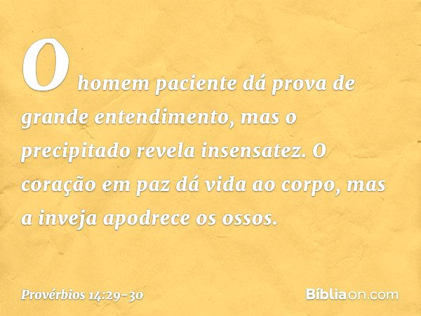 O homem paciente
dá prova de grande entendimento,
mas o precipitado revela insensatez. O coração em paz dá vida ao corpo,
mas a inveja apodrece os ossos. -- Pro