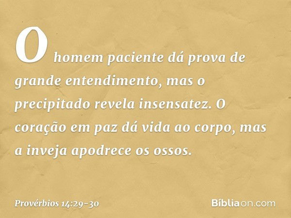 O homem paciente
dá prova de grande entendimento,
mas o precipitado revela insensatez. O coração em paz dá vida ao corpo,
mas a inveja apodrece os ossos. -- Pro