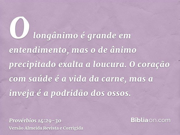 O longânimo é grande em entendimento, mas o de ânimo precipitado exalta a loucura.O coração com saúde é a vida da carne, mas a inveja é a podridão dos ossos.