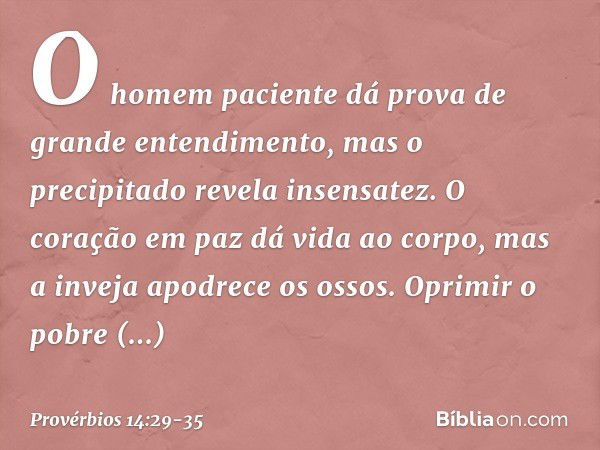 O homem paciente
dá prova de grande entendimento,
mas o precipitado revela insensatez. O coração em paz dá vida ao corpo,
mas a inveja apodrece os ossos. Oprimi