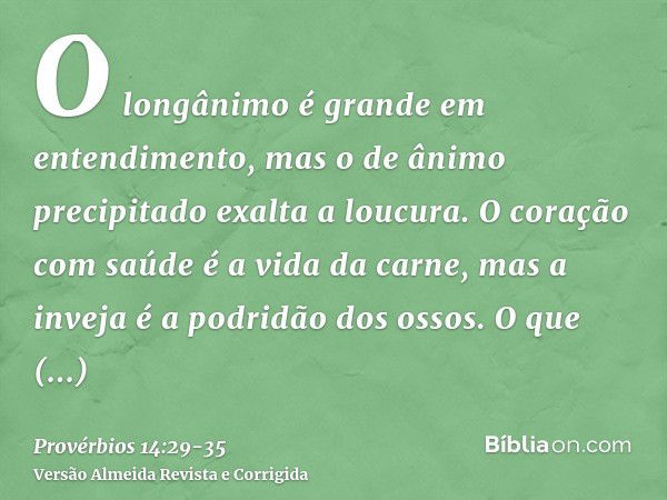 O longânimo é grande em entendimento, mas o de ânimo precipitado exalta a loucura.O coração com saúde é a vida da carne, mas a inveja é a podridão dos ossos.O q