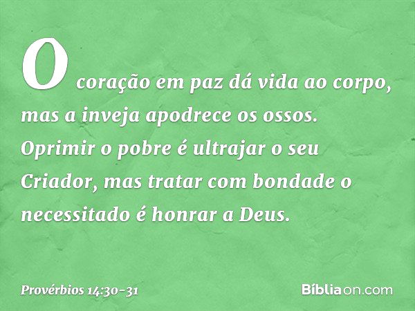 O coração em paz dá vida ao corpo,
mas a inveja apodrece os ossos. Oprimir o pobre
é ultrajar o seu Criador,
mas tratar com bondade o necessitado
é honrar a Deu