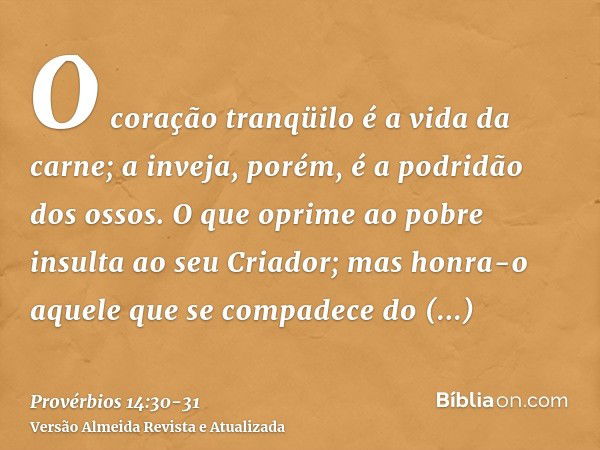 O coração tranqüilo é a vida da carne; a inveja, porém, é a podridão dos ossos.O que oprime ao pobre insulta ao seu Criador; mas honra-o aquele que se compadece