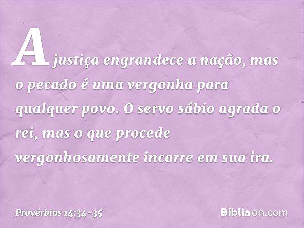 A justiça engrandece a nação,
mas o pecado é uma vergonha
para qualquer povo. O servo sábio agrada o rei,
mas o que procede vergonhosamente
incorre em sua ira. 