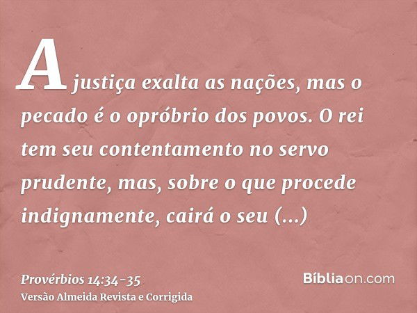 A justiça exalta as nações, mas o pecado é o opróbrio dos povos.O rei tem seu contentamento no servo prudente, mas, sobre o que procede indignamente, cairá o se