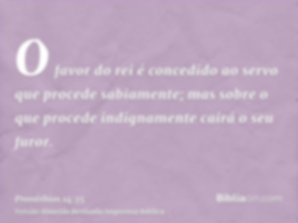 O favor do rei é concedido ao servo que procede sabiamente; mas sobre o que procede indignamente cairá o seu furor.