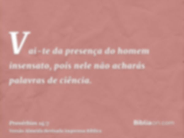 Vai-te da presença do homem insensato, pois nele não acharás palavras de ciência.