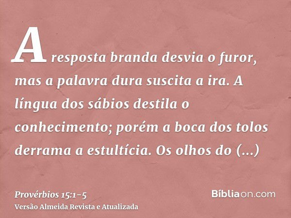 A resposta branda desvia o furor, mas a palavra dura suscita a ira.A língua dos sábios destila o conhecimento; porém a boca dos tolos derrama a estultícia.Os ol