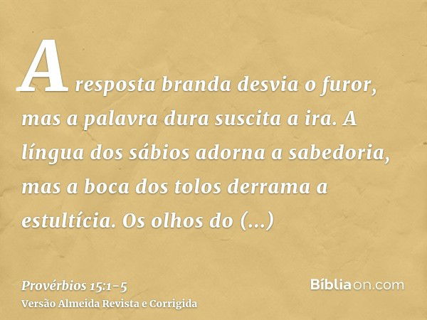 A resposta branda desvia o furor, mas a palavra dura suscita a ira.A língua dos sábios adorna a sabedoria, mas a boca dos tolos derrama a estultícia.Os olhos do