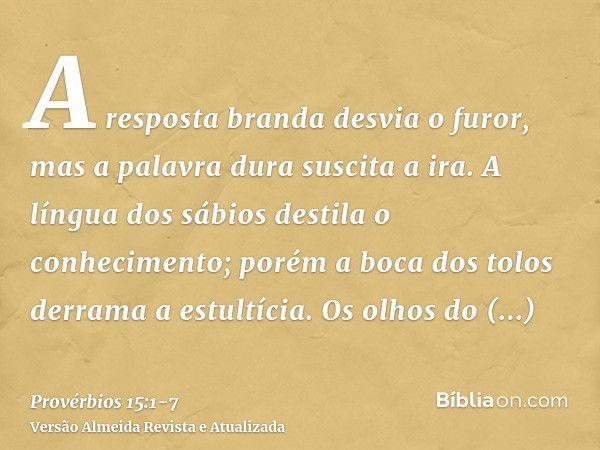 A resposta branda desvia o furor, mas a palavra dura suscita a ira.A língua dos sábios destila o conhecimento; porém a boca dos tolos derrama a estultícia.Os ol