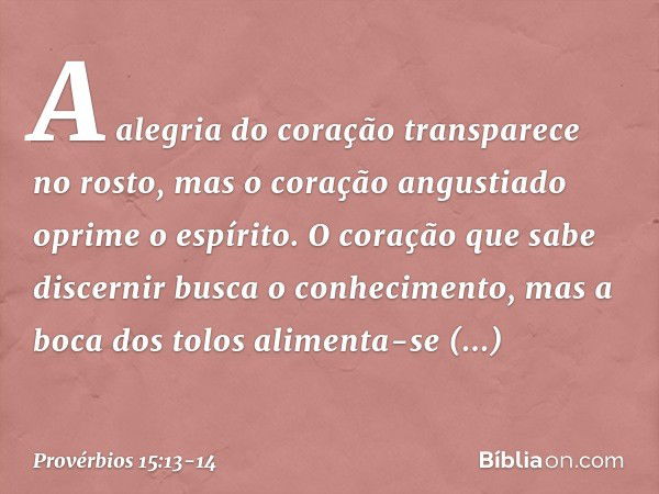 A alegria do coração transparece no rosto,
mas o coração angustiado
oprime o espírito. O coração que sabe discernir
busca o conhecimento,
mas a boca dos tolos
a