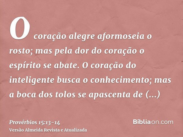 O coração alegre aformoseia o rosto; mas pela dor do coração o espírito se abate.O coração do inteligente busca o conhecimento; mas a boca dos tolos se apascent