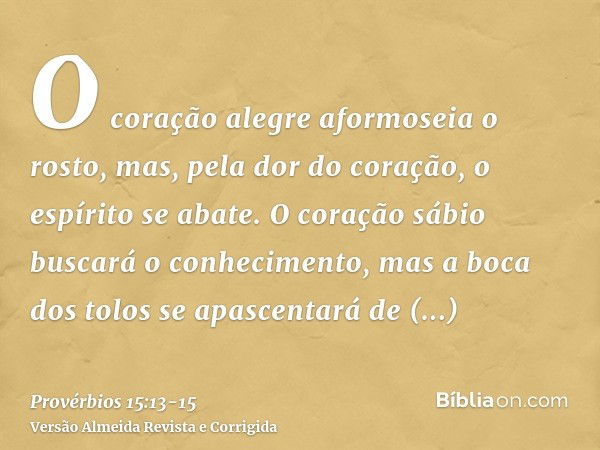 O coração alegre aformoseia o rosto, mas, pela dor do coração, o espírito se abate.O coração sábio buscará o conhecimento, mas a boca dos tolos se apascentará d