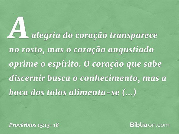 A alegria do coração transparece no rosto,
mas o coração angustiado
oprime o espírito. O coração que sabe discernir
busca o conhecimento,
mas a boca dos tolos
a