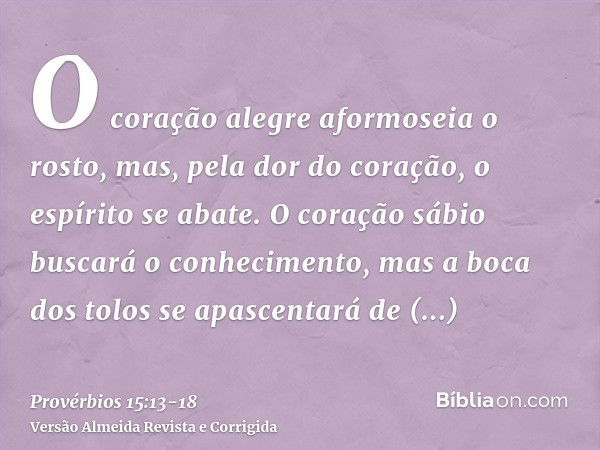 O coração alegre aformoseia o rosto, mas, pela dor do coração, o espírito se abate.O coração sábio buscará o conhecimento, mas a boca dos tolos se apascentará d