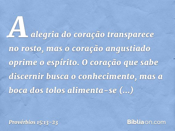 A alegria do coração transparece no rosto,
mas o coração angustiado
oprime o espírito. O coração que sabe discernir
busca o conhecimento,
mas a boca dos tolos
a