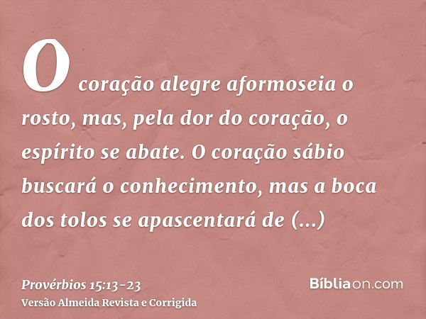 O coração alegre aformoseia o rosto, mas, pela dor do coração, o espírito se abate.O coração sábio buscará o conhecimento, mas a boca dos tolos se apascentará d