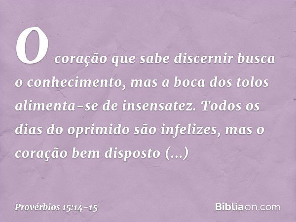 O coração que sabe discernir
busca o conhecimento,
mas a boca dos tolos
alimenta-se de insensatez. Todos os dias do oprimido são infelizes,
mas o coração bem di