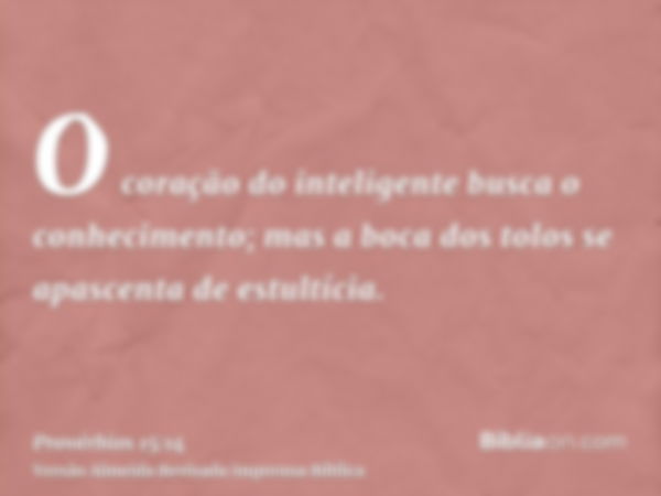 O coração do inteligente busca o conhecimento; mas a boca dos tolos se apascenta de estultícia.