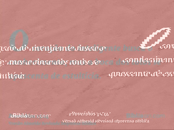 O coração do inteligente busca o conhecimento; mas a boca dos tolos se apascenta de estultícia.