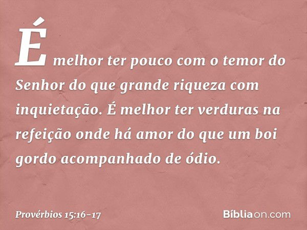 É melhor ter pouco
com o temor do Senhor
do que grande riqueza com inquietação. É melhor ter verduras na refeição
onde há amor
do que um boi gordo
acompanhado d