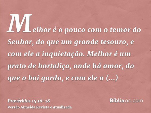 Melhor é o pouco com o temor do Senhor, do que um grande tesouro, e com ele a inquietação.Melhor é um prato de hortaliça, onde há amor, do que o boi gordo, e co