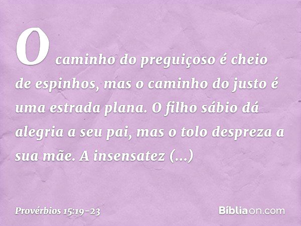 O caminho do preguiçoso
é cheio de espinhos,
mas o caminho do justo
é uma estrada plana. O filho sábio dá alegria a seu pai,
mas o tolo despreza a sua mãe. A in