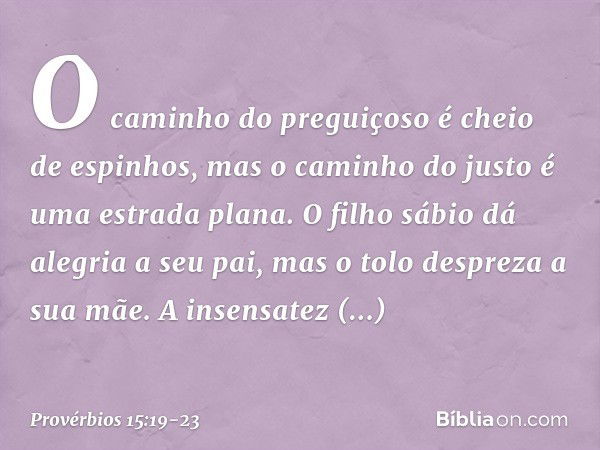 O caminho do preguiçoso
é cheio de espinhos,
mas o caminho do justo
é uma estrada plana. O filho sábio dá alegria a seu pai,
mas o tolo despreza a sua mãe. A in