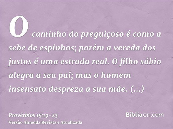 O caminho do preguiçoso é como a sebe de espinhos; porém a vereda dos justos é uma estrada real.O filho sábio alegra a seu pai; mas o homem insensato despreza a