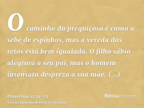 O caminho do preguiçoso é como a sebe de espinhos, mas a vereda dos retos está bem igualada.O filho sábio alegrará a seu pai, mas o homem insensato despreza a s