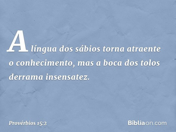 A língua dos sábios
torna atraente o conhecimento,
mas a boca dos tolos derrama insensatez. -- Provérbios 15:2