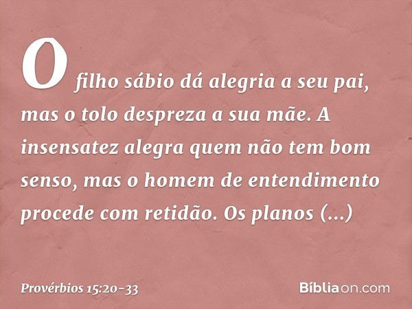 O filho sábio dá alegria a seu pai,
mas o tolo despreza a sua mãe. A insensatez alegra
quem não tem bom senso,
mas o homem de entendimento
procede com retidão. 