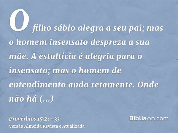 O filho sábio alegra a seu pai; mas o homem insensato despreza a sua mãe.A estultícia é alegria para o insensato; mas o homem de entendimento anda retamente.Ond